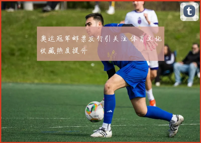 奥运冠军邮票发行引关注 体育文化收藏热度提升