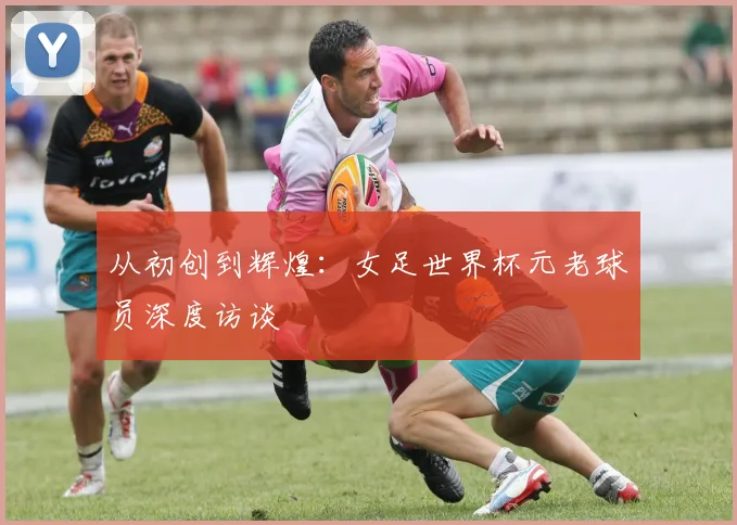 从初创到辉煌：女足世界杯元老球员深度访谈